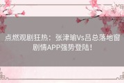 点燃观剧狂热：张津瑜Vs吕总落地窗剧情APP强势登陆！