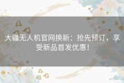 大疆无人机官网换新：抢先预订，享受新品首发优惠！