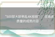 “500部大龄熟乱4K视频”：领略高质量的成熟内容