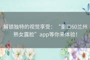 解锁独特的视觉享受：“重口60兰州熟女露脸”app等你来体验！