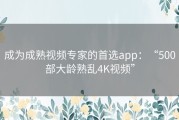 成为成熟视频专家的首选app：“500部大龄熟乱4K视频”