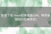 即刻下载 www欧美兽皇coM，畅享最独特的应用体验！