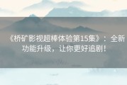 《桥矿影视超棒体验第15集》：全新功能升级，让你更好追剧！