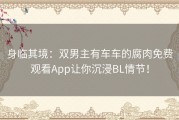 身临其境：双男主有车车的腐肉免费观看App让你沉浸BL情节！