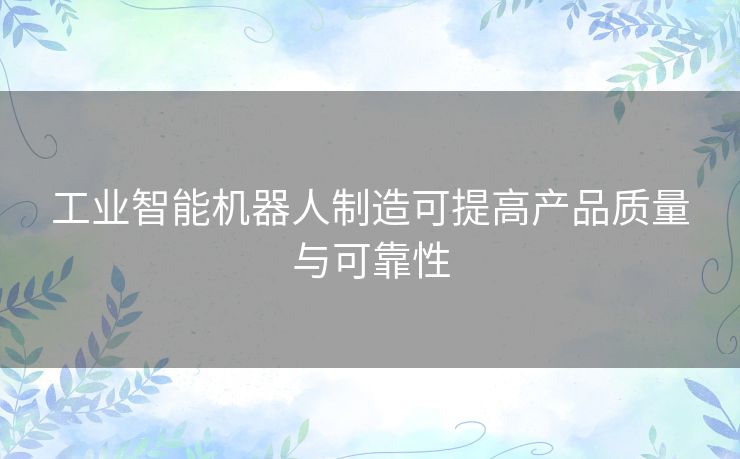 工业智能机器人制造可提高产品质量与可靠性