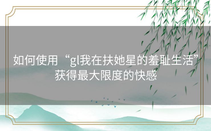 如何使用“gl我在扶她星的羞耻生活”获得最大限度的快感