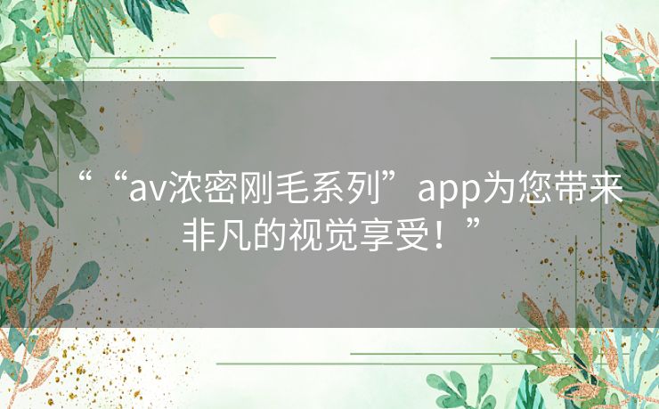 ““av浓密刚毛系列”app为您带来非凡的视觉享受！”