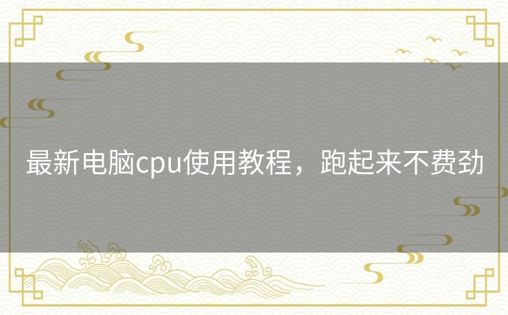 最新电脑cpu使用教程，跑起来不费劲