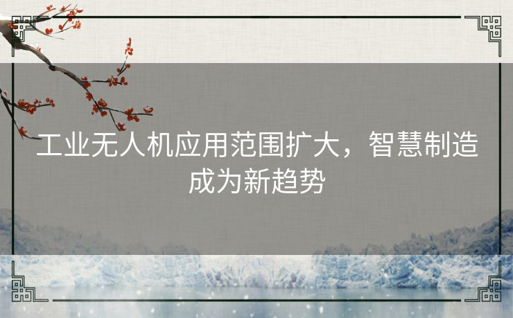 工业无人机应用范围扩大，智慧制造成为新趋势