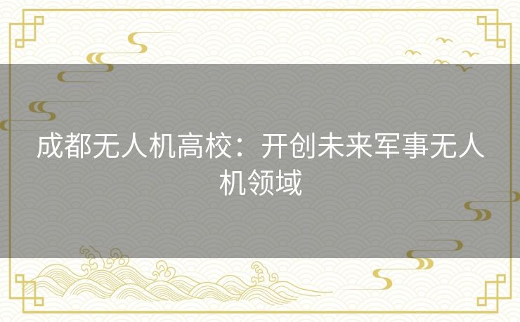 成都无人机高校：开创未来军事无人机领域