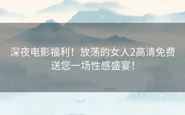 深夜电影福利！放荡的女人2高清免费送您一场性感盛宴！