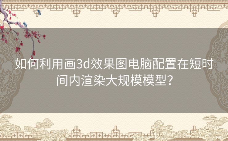 如何利用画3d效果图电脑配置在短时间内渲染大规模模型？