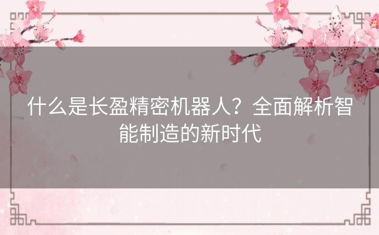 什么是长盈精密机器人？全面解析智能制造的新时代