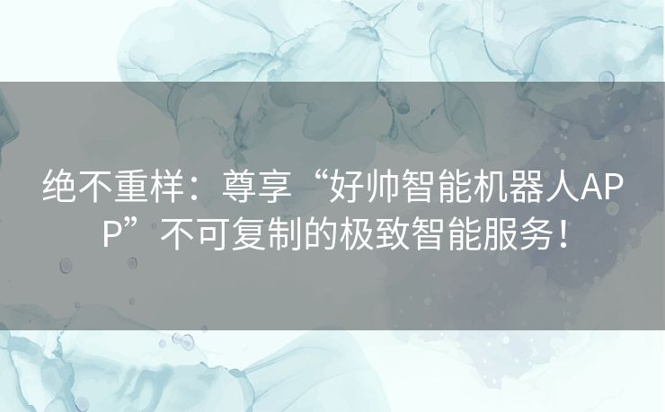 绝不重样：尊享“好帅智能机器人APP”不可复制的极致智能服务！