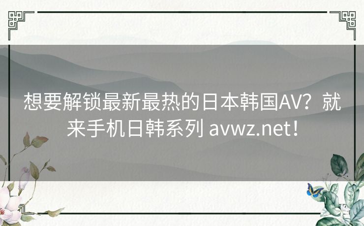 想要解锁最新最热的日本韩国AV？就来手机日韩系列 avwz.net！