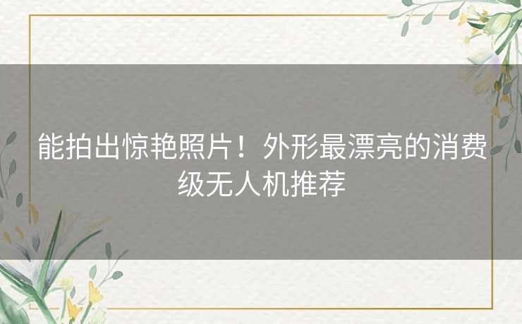 能拍出惊艳照片！外形最漂亮的消费级无人机推荐