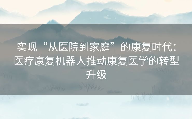 实现“从医院到家庭”的康复时代：医疗康复机器人推动康复医学的转型升级