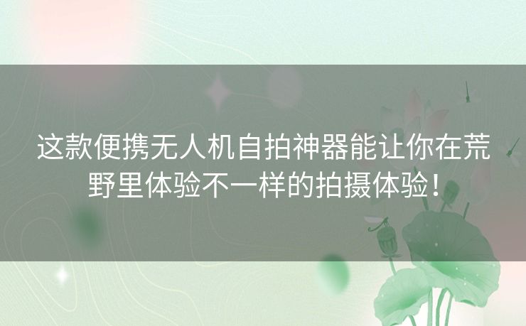 这款便携无人机自拍神器能让你在荒野里体验不一样的拍摄体验！