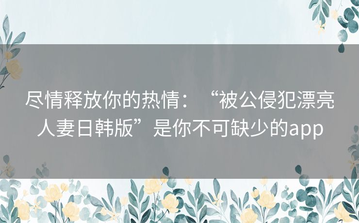 尽情释放你的热情：“被公侵犯漂亮人妻日韩版”是你不可缺少的app
