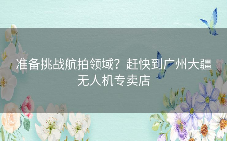 准备挑战航拍领域？赶快到广州大疆无人机专卖店