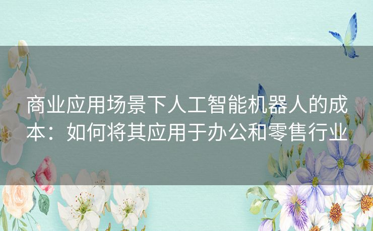 商业应用场景下人工智能机器人的成本：如何将其应用于办公和零售行业
