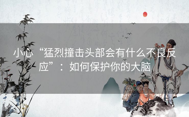 小心“猛烈撞击头部会有什么不良反应”：如何保护你的大脑