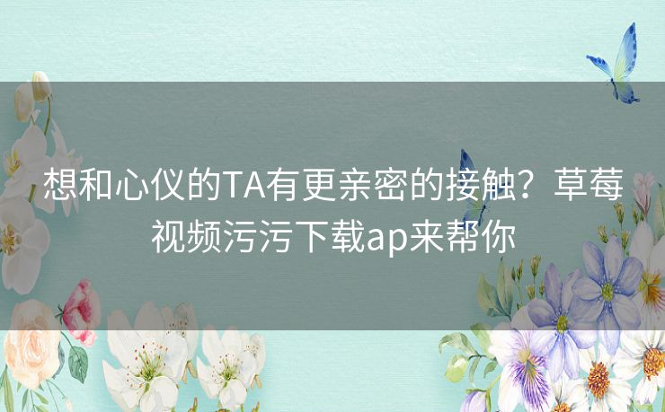 想和心仪的TA有更亲密的接触？草莓视频污污下载ap来帮你