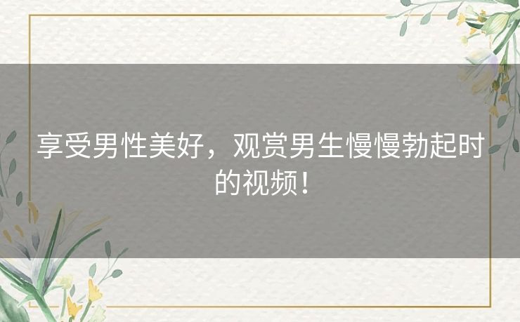 享受男性美好，观赏男生慢慢勃起时的视频！