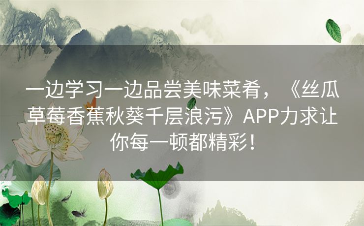 一边学习一边品尝美味菜肴，《丝瓜草莓香蕉秋葵千层浪污》APP力求让你每一顿都精彩！
