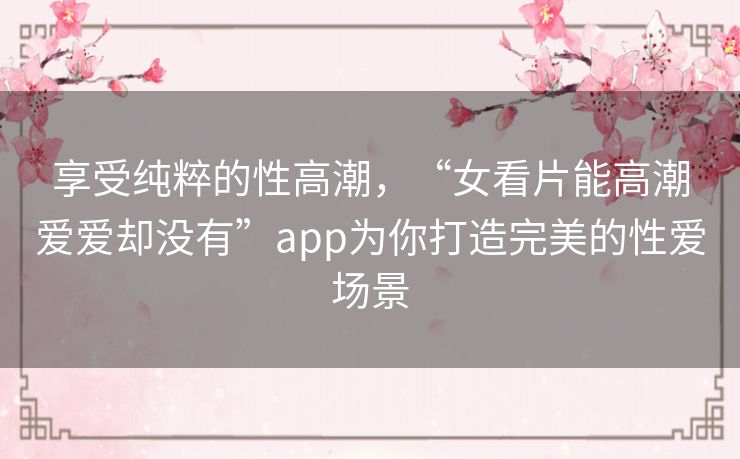 享受纯粹的性高潮，“女看片能高潮爱爱却没有”app为你打造完美的性爱场景