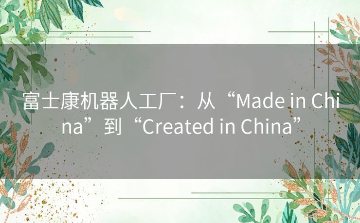 富士康机器人工厂：从“Made in China”到“Created in China”