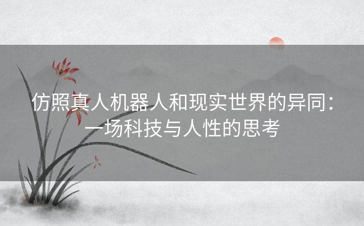 仿照真人机器人和现实世界的异同：一场科技与人性的思考