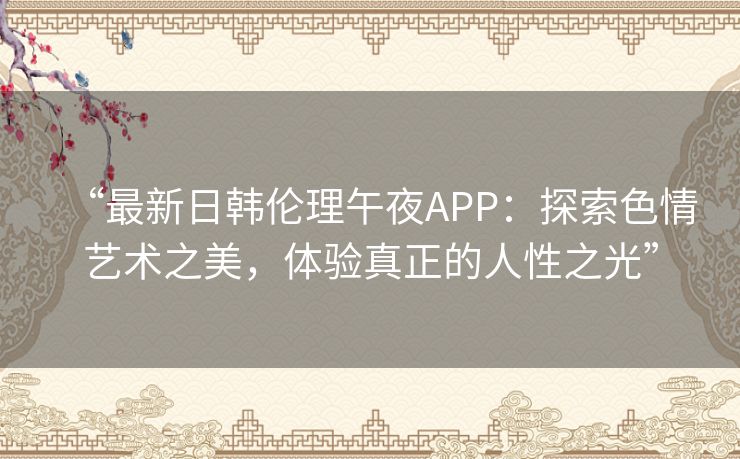 “最新日韩伦理午夜APP：探索色情艺术之美，体验真正的人性之光”