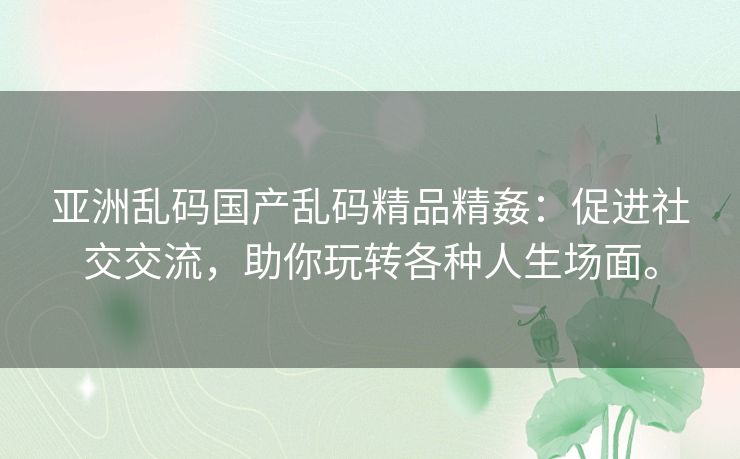 亚洲乱码国产乱码精品精姦：促进社交交流，助你玩转各种人生场面。
