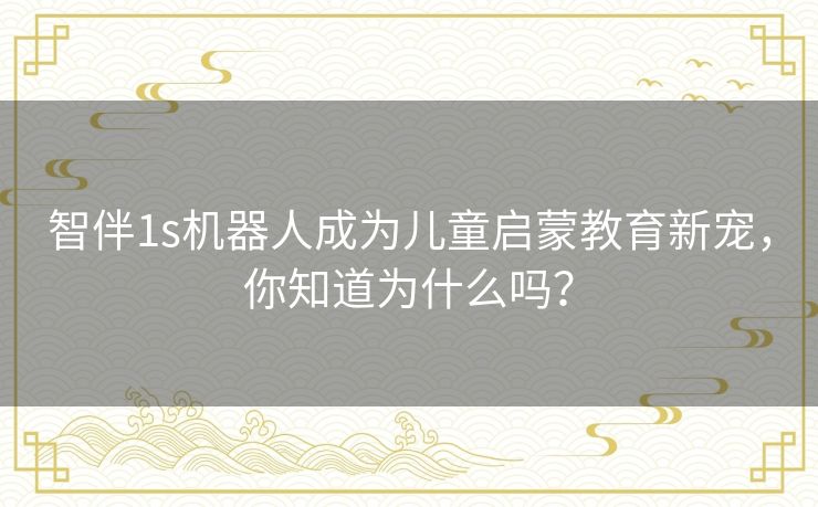 智伴1s机器人成为儿童启蒙教育新宠，你知道为什么吗？