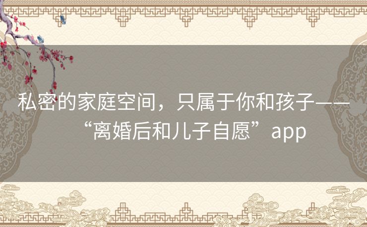 私密的家庭空间，只属于你和孩子——“离婚后和儿子自愿”app