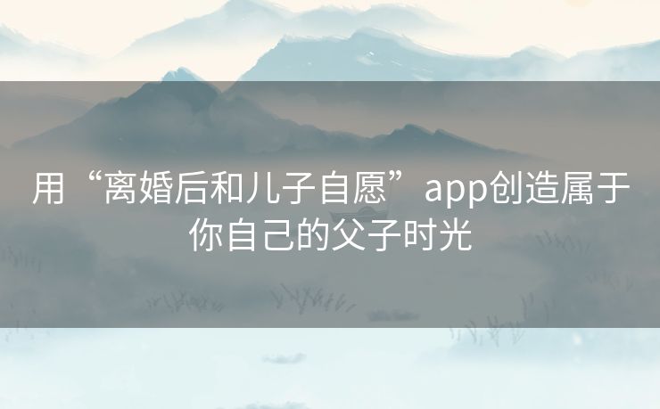 用“离婚后和儿子自愿”app创造属于你自己的父子时光