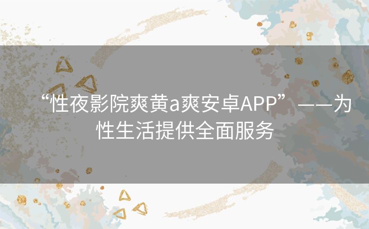 “性夜影院爽黄a爽安卓APP”——为性生活提供全面服务