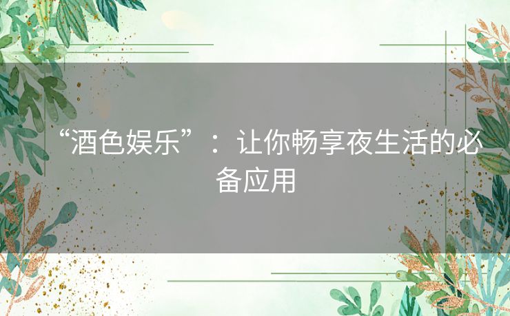 “酒色娱乐”：让你畅享夜生活的必备应用