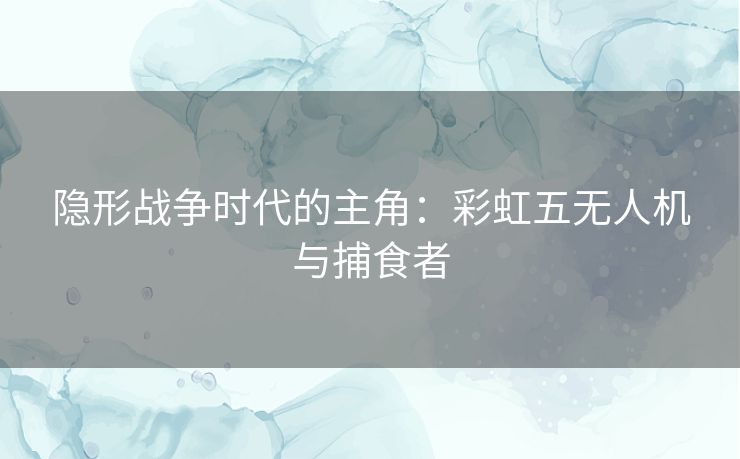 隐形战争时代的主角：彩虹五无人机与捕食者