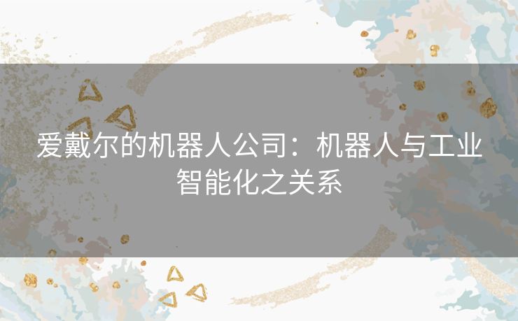 爱戴尔的机器人公司:机器人与工业智能化之关系 爱戴尔的机器人公司:机器人与工业智能化之关系