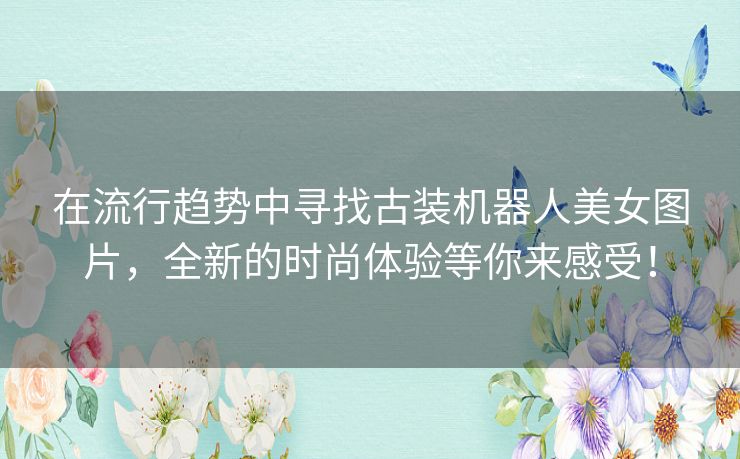 在流行趋势中寻找古装机器人美女图片，全新的时尚体验等你来感受！