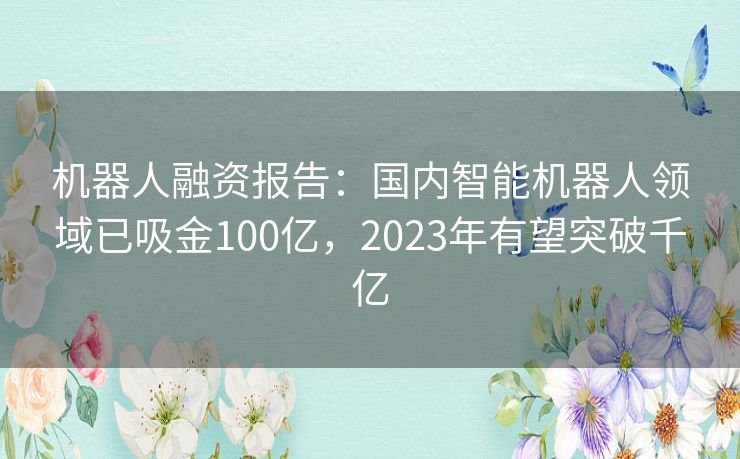 机器人融资报告：国内智能机器人领域已吸金100亿，2023年有望突破千亿