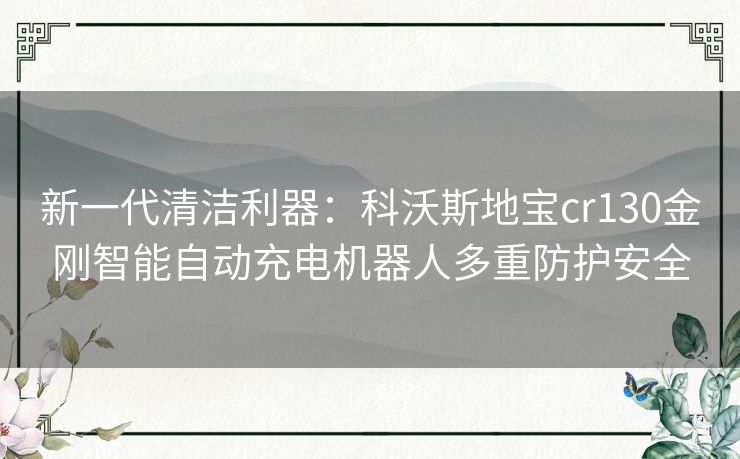 新一代清洁利器:科沃斯地宝cr130金刚智能自动充电机器人多重防护安全 新一代清洁利器:科沃斯地宝cr130金刚智能自动充电机器人多重防护安全