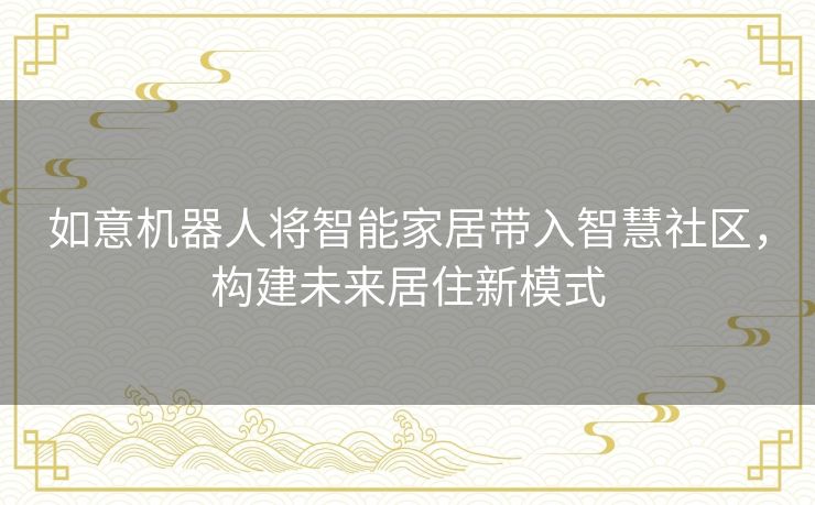 如意机器人将智能家居带入智慧社区,构建未来居住新模式 如意机器人将智能家居带入智慧社区,构建未来居住新模式