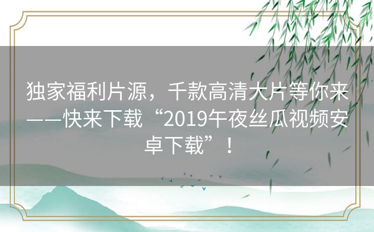 独家福利片源，千款高清大片等你来——快来下载“2019午夜丝瓜视频安卓下载”！