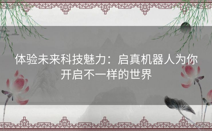 体验未来科技魅力：启真机器人为你开启不一样的世界