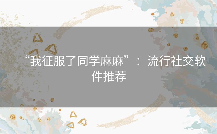 “我征服了同学麻麻”：流行社交软件推荐