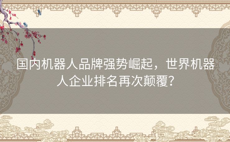 国内机器人品牌强势崛起，世界机器人企业排名再次颠覆？