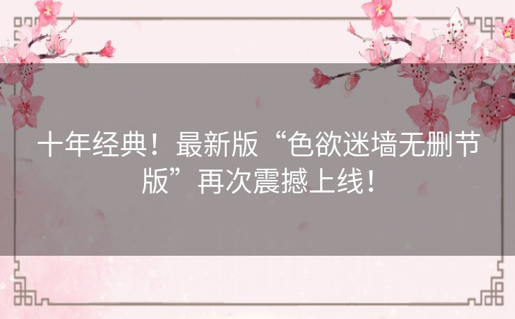 十年经典！最新版“色欲迷墙无删节版”再次震撼上线！